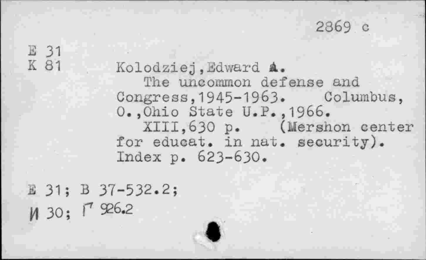 ﻿2869 c
E 31
K 81 Kolodziej,Edward <1.
The uncommon defense and
Congress,1945-1963« Columbus, 0.,0hio State U.P.,1966.
XIII,630 p. (Mershon center for educat, in nat. security). Index p. 623-630.
E 31; B 37-532.2;
H 30; P 926.2